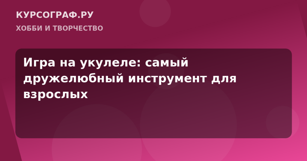 Игра на укулеле: самый дружелюбный инструмент для взрослых