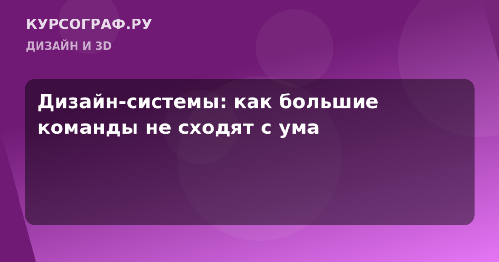 Дизайн-системы: как большие команды не сходят с ума