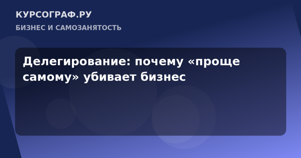 Делегирование: почему «проще самому» убивает бизнес